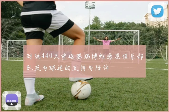 时隔440天重返赛场博维感恩俱乐部队友与球迷的支持与陪伴