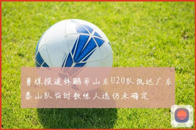 鲁媒报道韩鹏率山东U20队抵达广东泰山队临时教练人选仍未确定