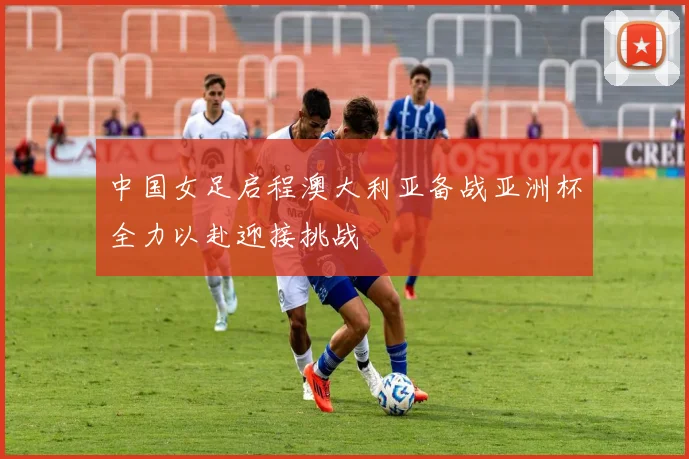 中国女足启程澳大利亚备战亚洲杯全力以赴迎接挑战