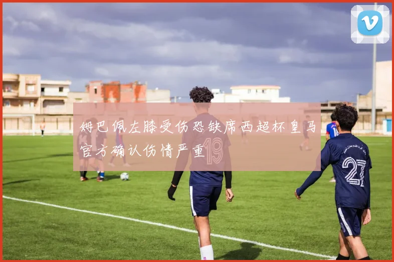 姆巴佩左膝受伤恐缺席西超杯皇马官方确认伤情严重
