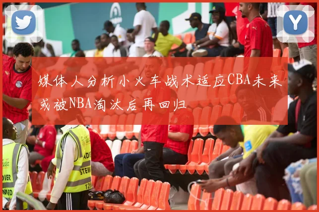 媒体人分析小火车战术适应CBA未来或被NBA淘汰后再回归