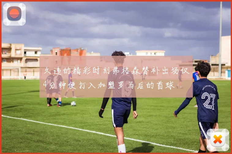 久违的精彩时刻弗格森替补出场仅4分钟便打入加盟罗马后的首球