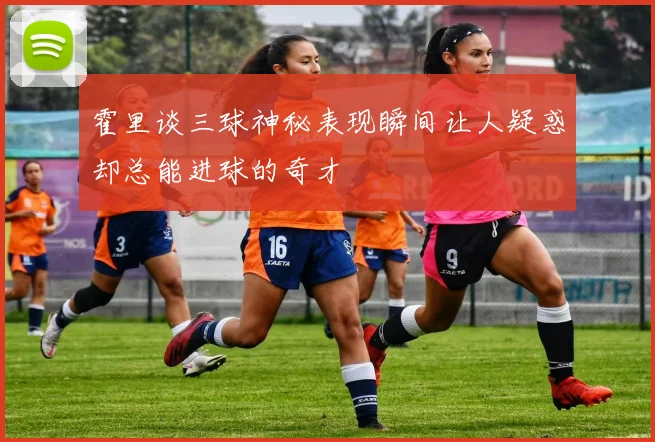 霍里谈三球神秘表现瞬间让人疑惑却总能进球的奇才
