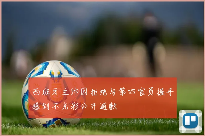 西班牙主帅因拒绝与第四官员握手感到不光彩公开道歉