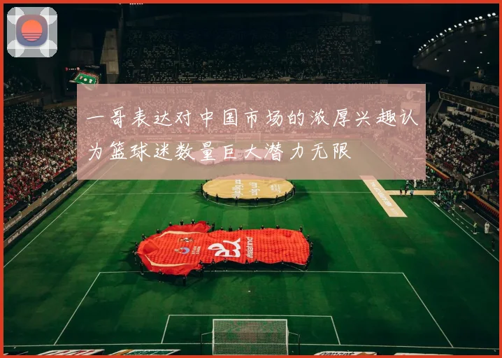 一哥表达对中国市场的浓厚兴趣认为篮球迷数量巨大潜力无限