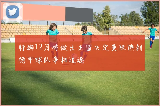 特狮12月将做出去留决定曼联热刺德甲球队争相追逐