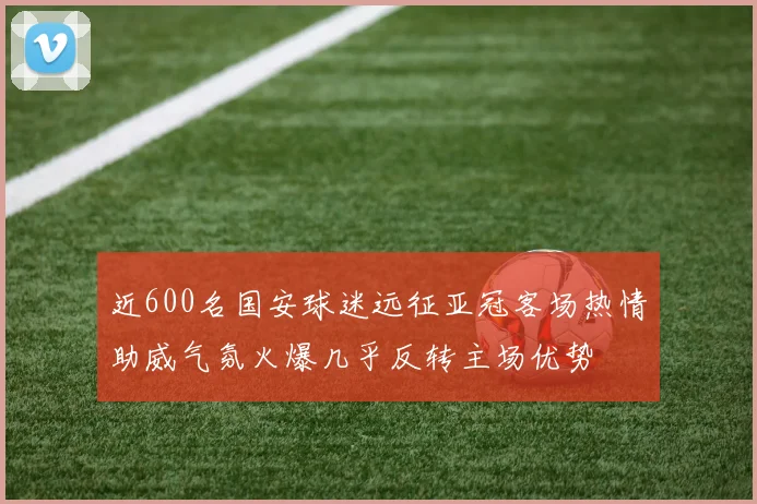 近600名国安球迷远征亚冠客场热情助威气氛火爆几乎反转主场优势