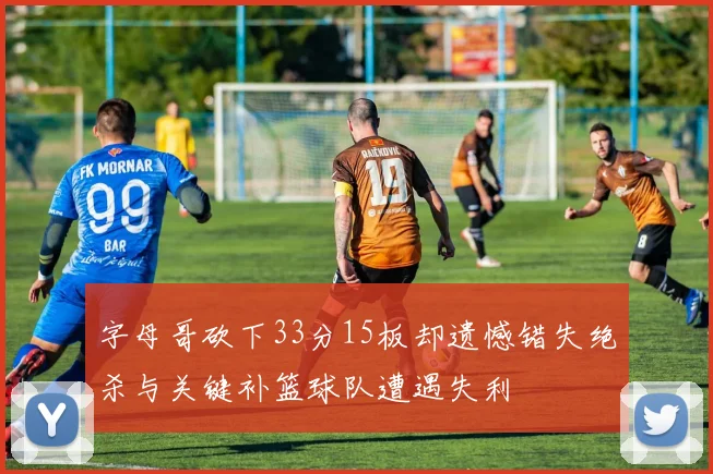 字母哥砍下33分15板却遗憾错失绝杀与关键补篮球队遭遇失利