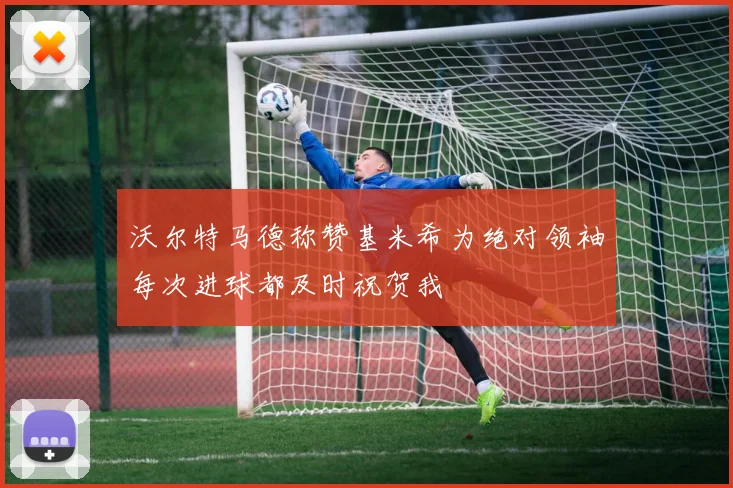 沃尔特马德称赞基米希为绝对领袖每次进球都及时祝贺我