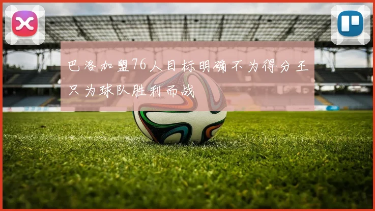 巴洛加盟76人目标明确不为得分王只为球队胜利而战