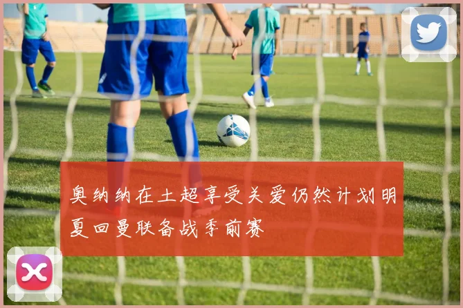 奥纳纳在土超享受关爱仍然计划明夏回曼联备战季前赛