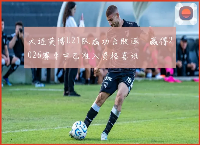 大连英博U21队成功击败涵瑀赢得2026赛季中乙准入资格喜讯
