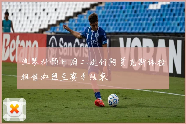 津琴科预计周二进行阿贾克斯体检租借加盟至赛季结束