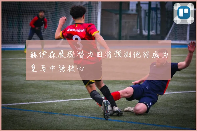 赫伊森展现潜力旧将预测他将成为皇马中场核心